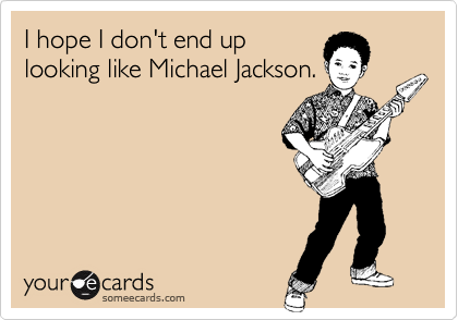 I hope I don't end up
looking like Michael Jackson.