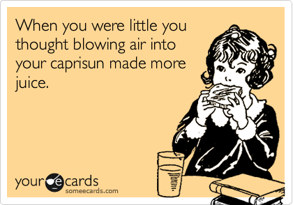 When you were little you
thought blowing air into
your caprisun made more
juice.