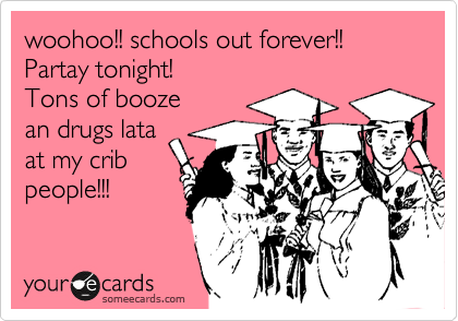 woohoo!! schools out forever!!
Partay tonight!
Tons of booze
an drugs lata
at my crib
people!!!