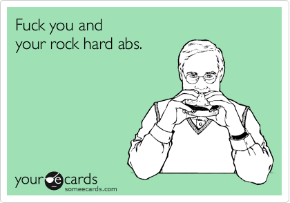 Fuck you and  
your rock hard abs.