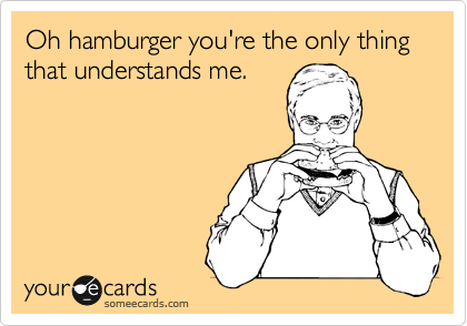 Oh hamburger you're the only thing that understands me.