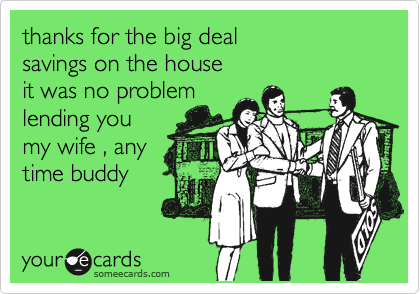 thanks for the big deal
savings on the house
it was no problem
lending you
my wife , any
time buddy
 