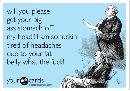 will you please
get your big
ass stomach off
my head!! I am so fuckin
tired of headaches
due to your fat
belly what the fuck!