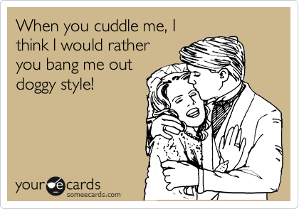 When you cuddle me, I
think I would rather
you bang me out
doggy style!
