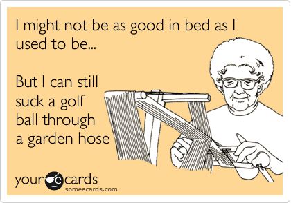 I might not be as good in bed as I used to be... 

But I can still
suck a golf
ball through
a garden hose 