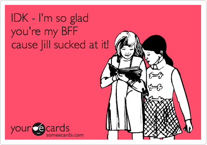 IDK - I'm so glad 
you're my BFF 
cause Jill sucked at it!