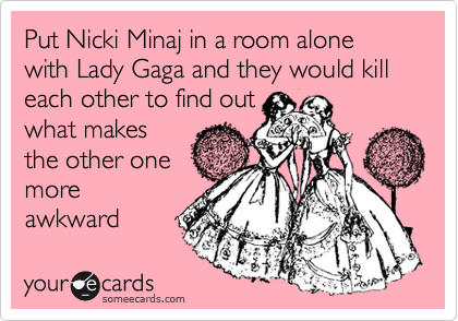 Put Nicki Minaj in a room alone with Lady Gaga and they would kill each other to find out
what makes
the other one
more
awkward