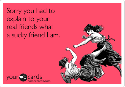 Sorry you had to  
explain to your  
real friends what 
a sucky friend I am.  