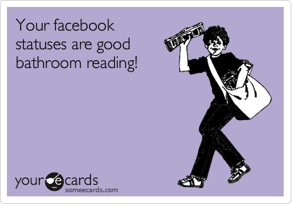 Your facebook
statuses are good
bathroom reading!