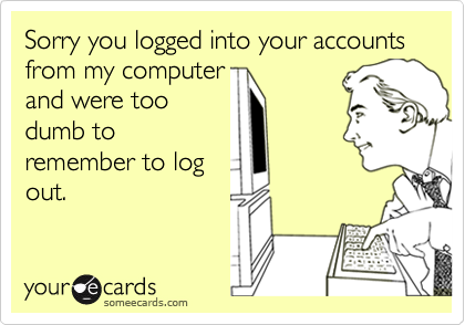 Sorry you logged into your accounts from my computer 
and were too
dumb to
remember to log
out.