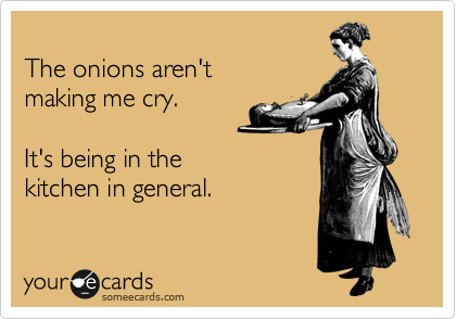
The onions aren't
making me cry.

It's being in the 
kitchen in general.