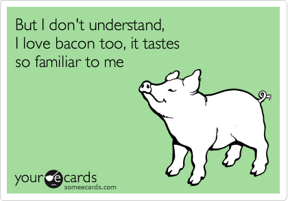But I don't understand, 
I love bacon too, it tastes
so familiar to me