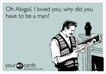 Oh Abigail, I loved you, why did you have to be a man?