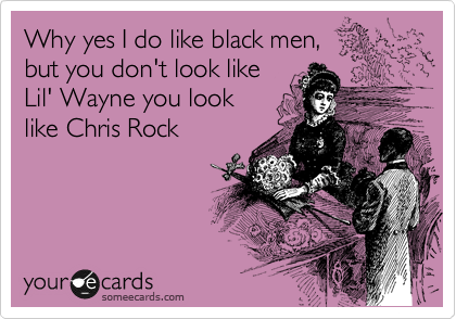 Why yes I do like black men,
but you don't look like
Lil' Wayne you look
like Chris Rock