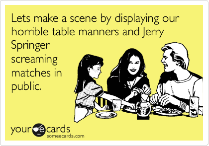 Lets make a scene by displaying our horrible table manners and Jerry Springer 
screaming
matches in
public.