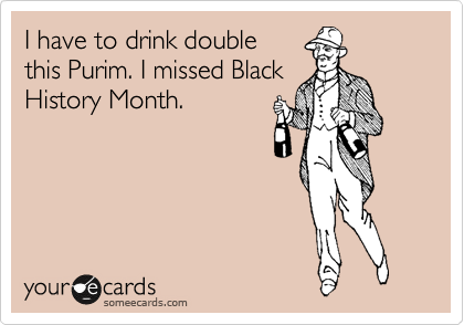 I have to drink double 
this Purim. I missed Black 
History Month.