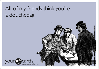 All of my friends think you're  
a douchebag.