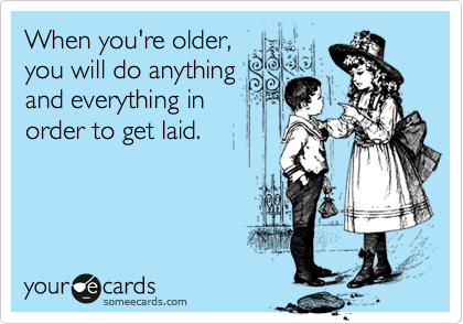 When you're older,
you will do anything
and everything in
order to get laid. 