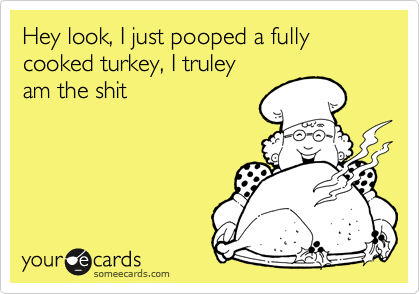 Hey look, I just pooped a fully cooked turkey, I truley
am the shit