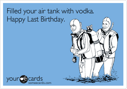 Filled your air tank with vodka. Happy Last Birthday.