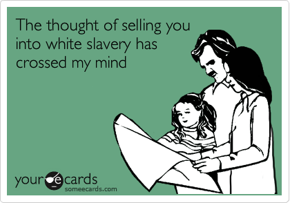 The thought of selling you
into white slavery has
crossed my mind