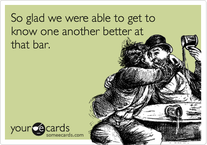 So glad we were able to get to know one another better at
that bar.  