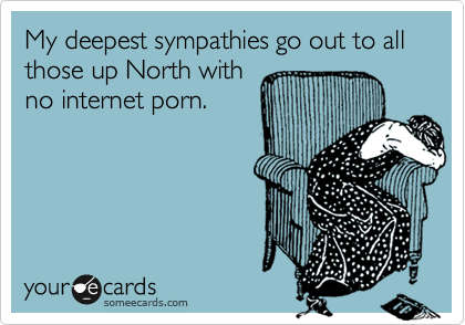 My deepest sympathies go out to all those up North with
no internet porn. 