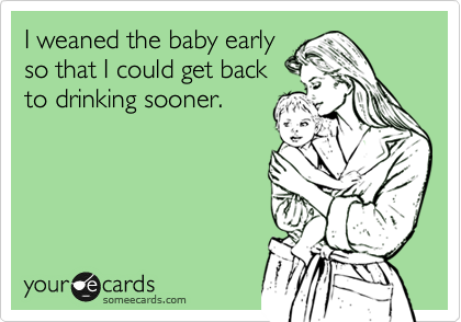 I weaned the baby early
so that I could get back
to drinking sooner.