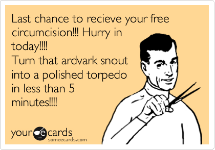 Last chance to recieve your free circumcision!!! Hurry in
today!!!! 
Turn that ardvark snout
into a polished torpedo
in less than 5
minutes!!!!