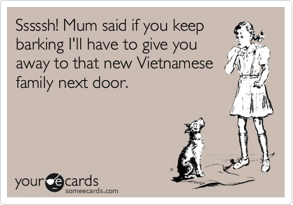 Sssssh! Mum said if you keep
barking I'll have to give you
away to that new Vietnamese
family next door.