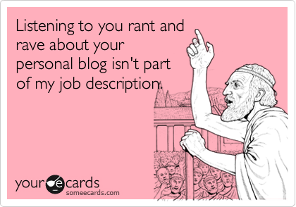 Listening to you rant and
rave about your
personal blog isn't part
of my job description.
