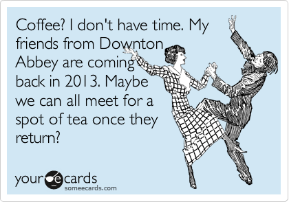 Coffee? I don't have time. My friends from Downton
Abbey are coming
back in 2013. Maybe
we can all meet for a
spot of tea once they
return? 