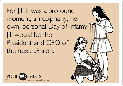 For Jill it was a profound
moment, an epiphany, her
own, personal Day of Infamy:
Jill would be the
President and CEO of
the next.....Enron.