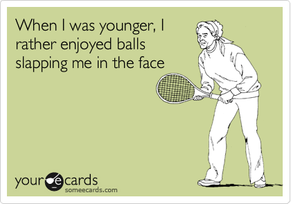 When I was younger, I
rather enjoyed balls
slapping me in the face