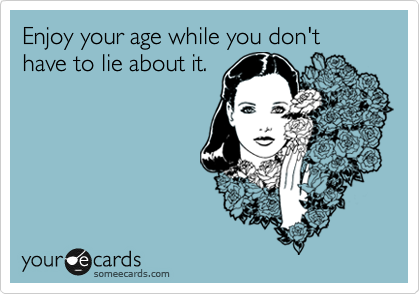 Enjoy your age while you don't have to lie about it.