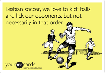 Lesbian soccer, we love to kick balls and lick our opponents, but not necessarily in that order