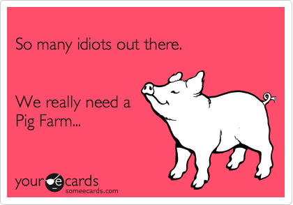 
So many idiots out there.


We really need a
Pig Farm...