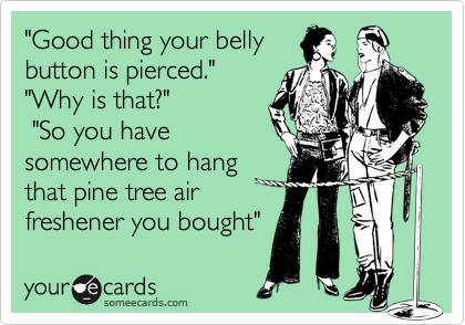 "Good thing your belly
button is pierced."
"Why is that?"
 "So you have
somewhere to hang 
that pine tree air 
freshener you bought"