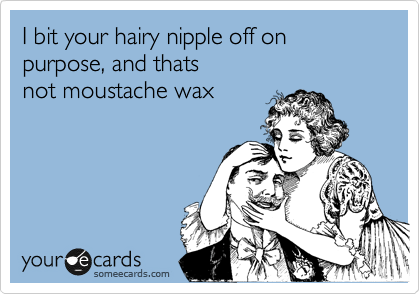 I bit your hairy nipple off on purpose, and thats
not moustache wax