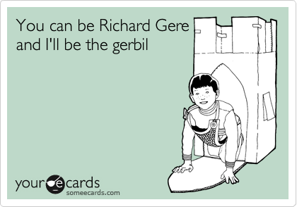 You can be Richard Gere
and I'll be the gerbil