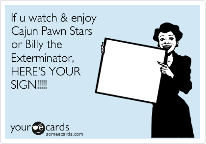 If u watch & enjoy
Cajun Pawn Stars
or Billy the
Exterminator,
HERE'S YOUR
SIGN!!!!!