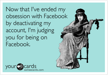 Now that I've ended my
obsession with Facebook
by deactivating my
account, I'm judging 
you for being on
Facebook.