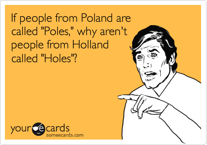 If people from Poland are
called "Poles," why aren't
people from Holland
called "Holes"? 