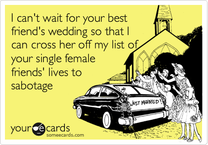 I can't wait for your best
friend's wedding so that I
can cross her off my list of
your single female
friends' lives to
sabotage