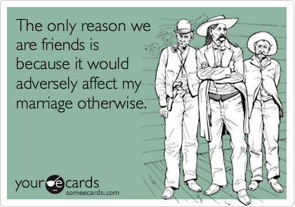 The only reason we
are friends is
because it would
adversely affect my
marriage otherwise.