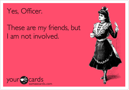 Yes, Officer.

These are my friends, but
I am not involved.