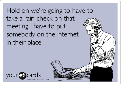 Hold on we're going to have to take a rain check on that
meeting I have to put
somebody on the internet
in their place. 
