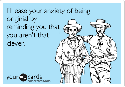 I'll ease your anxiety of being originial by
reminding you that
you aren't that
clever.