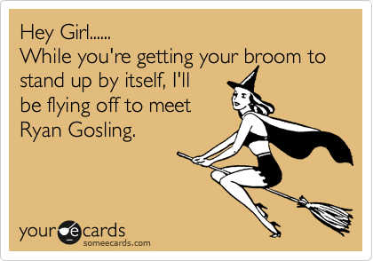 Hey Girl......
While you're getting your broom to stand up by itself, I'll
be flying off to meet 
Ryan Gosling.