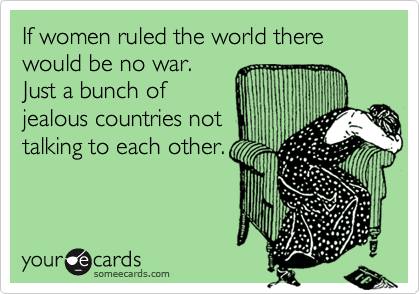 If women ruled the world there would be no war.
Just a bunch of
jealous countries not
talking to each other.